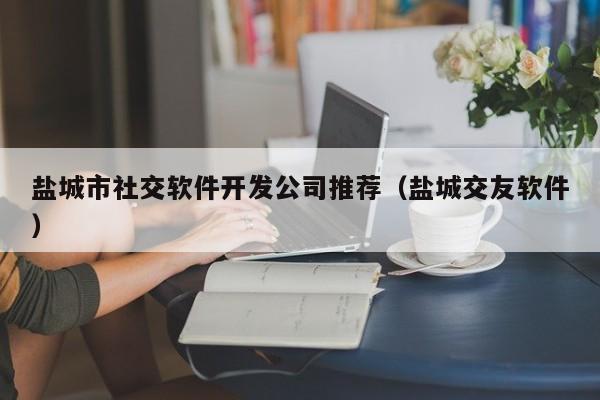鹽城市社交軟件開發(fā)公司推薦(鹽城交友軟件)