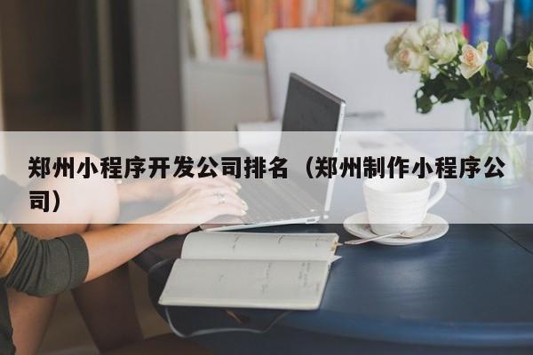 鄭州小程序開發(fā)公司排名(鄭州制作小程序公司)