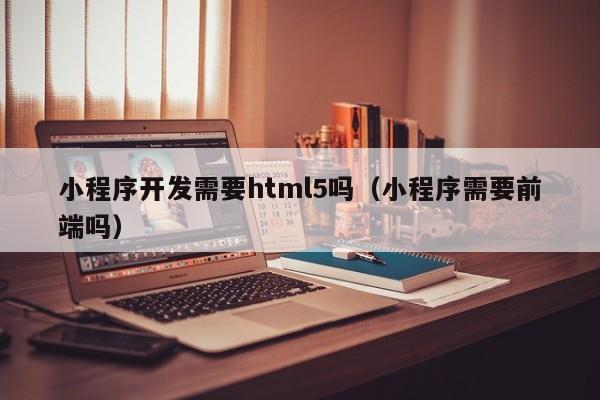 小程序開發(fā)需要html5嗎(小程序需要前端嗎)
