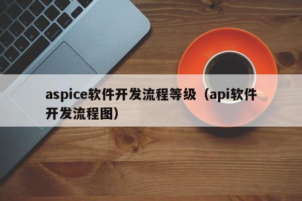 aspice軟件開發(fā)流程等級(jí)(api軟件開發(fā)流程圖)